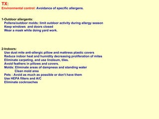 TX: Environmental control:  Avoidance of specific allergens. 1-Outdoor allergents:  Pollens/outdoor molds: limit outdoor activity during allergy season Keep windows  and doors closed Wear a mask while doing yard work. 2-Indoors: Use dust mite anti-allergic pillow and mattress plastic covers Reduce indoor heat and humidity decreasing proliferation of mites Eliminate carpeting, and use linoleum, tiles.  Avoid feathers in pillows and covers. Molds: Eliminate areas of dampness and standing water  Clean mold area  Pets : Avoid as much as possible or don’t have them Use HEPA filters and A/C Eliminate cockroaches 