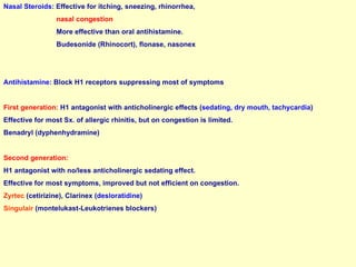 Nasal Steroids:   Effective for itching, sneezing, rhinorrhea,  nasal congestion More effective than oral antihistamine. Budesonide (Rhinocort), flonase, nasonex Antihistamine:  Block H1 receptors suppressing most of symptoms First generation:  H1 antagonist with anticholinergic effects ( sedating, dry mouth, tachycardia )  Effective for most Sx. of allergic rhinitis, but on congestion is limited. Benadryl (dyphenhydramine) Second generation:  H1 antagonist with no/less anticholinergic sedating effect. Effective for most symptoms, improved but not efficient on congestion. Zyrtec  (cetirizine), Clarinex ( desloratidine )  Singulair  (montelukast-Leukotrienes blockers) 
