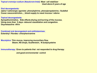 Topical cromolyn sodium (Nasalcrom-Intal ):  Mast  cell stabilizer Used above 6 years of age Oral decongestants :   alpha-1-adrenergic agonists: phenylephrine, phenylpropalamine.- Sudafed Cause vasoconstriction,  ↓  blood supply to nasal mucosa / edema Topical decongestants:  Sympathomimetics.  Side effects-drying and burning of the mucosa.  Using more than  5 days- rebound vasodilation and congestion.  Oxymetazoline -Afrin Combined oral decongestant and antihistamines:   Extendryl / Rondec- chlorpheniramine Mucolytics:  Thin mucus, improving mucociliary flow.  Steam, NS drops, Guaifenesin,  N-acetylcysteine Immunotherapy:  Given to patients that  not responded to drug therapy  and good environmental  control 