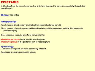 EPISTAXIS Is bleeding from the nose, being evident anteriorly through the nares or posteriorly through the nasopharynx. Etiology:  vide slides Pathophysiology: Nasal mucosa blood supply originates from internal/external carotid  Blood vessels of nasal septum and lateral walls have little protection, and the thin mucosa is  prone to drying. Most important vascular plexiform network is the: Kiesselbach’s plexus  in the anterior nasal septum.  Woodruff’s plexus  in the posterior part of nasal septum Epidemiology:  Children 2-10 years are most commonly affected Nosebleed are more common in winter.  