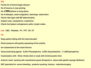 S/S:   Family Hx of hemorrhagic disease Hx of trauma or nose picking Hx of medications or drug abuse Hx of allergies, nasal congestion, discharge, obstruction Check vital signs with BP determination. Inspect nose, nasopharinx, oropharinx. Check liver/spleen enlargement, pallor, lymph nodes. Lab:   CBC,  Platelets,  PT,  PTT,  BT, CT TX:   Keep patient sitting with the head elevated  Direct pressure with gently squeezing of the nostrils.  Ice compresses to the nasal dorsum Vasoconstricting agents:  0,25% Phenylephrine,  0,05% Oxymetazoline,  1:1,000 Epinephrine. Cauterization with:  Silver nitrate stick or swab with trichloroacetic Acid Anterior nasal  packing with oxycellulose gauze (Surgicel) or  absorvable gelatin sponge (Gelfoam) ENT specialist for: severe bleeding,  posterior packing, fracture,  reduction/surgery 