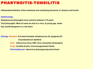 PHARYNGITIS-TONSILITIS Inflammation/infection of the membrane and underlying structures of  pharynx and tonsils. Epidemiology:  Streptococcal pharyngitis-more common between 5-15 years. Viral pharyngitis: Most of cases are due to a virus, at young age, winter  Day care/kindergarten is a risk factor Etiology:   Bacterial:  G-A beta hemolytic streptococcus (S. pyogenes #1) Corynebacterium diphteria Viral:   Adenovirus (mcc), EBV virus, Coxsackie (herpangina) Fungi:  Candida (trush)- immunosuppressed infants. Chlorinated pool:   adenovirus pharyngoconjunctival fever 