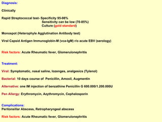 Diagnosis: Clinically Rapid Streptococcal test- Specificity 95-98% Sensitivity can be low (70-85%) Culture ( gold standard ) Monospot (Heterophyle Agglutination Antibody test) Viral Capsid Antigen Immunoglobin-M (vca-IgM) r/o acute EBV (serology) Risk factors:  Acute Rheumatic fever, Glomerulonephritis Treatment: Viral:  Symptomatic, nasal saline, lozenges, analgesics (Tylenol)  Bacterial:  10 days course of  Penicillin, Amoxil, Augmentin  Alternative:  one IM injection of benzathine Penicillin G 600.000/1.200.000U Pen Allergy:  Erythromycin, Azythromycin, Cephalosporin Complications: Peritonsillar Abscess, Retropharyngeal abscess Risk factors:  Acute Rheumatic fever, Glomerulonephritis 