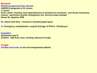 Bacterial: Retropharyngeal (tonsillar) abscess:  GABHS (S pyogenes) or St. aureus.  < 2 years. Fever, stridor, drooling, neck hyperextension w/ resistance to movement,  sore throat, hoarseness, trismus,  asymmetric tonsillar enlargement, Ant. Cervical nodes enlarged Severe Sx: dyspnea, SOB  Dx:  lateral neck films – increase in retropharyngeal space  Tx:  Emergency, hospitalization, surgical drainage, IV PCN or  Clindamycin Epiglottitis :  Hemophilus type B Children:  high fever, toxic, drooling, absence of cough Fungal: Candida (oral trush)-  on low imunosuppressed patients 