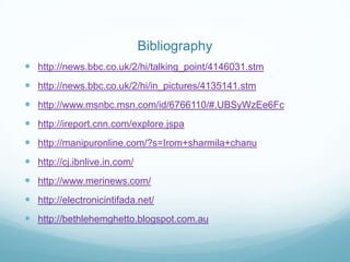Bibliography
 http://news.bbc.co.uk/2/hi/talking_point/4146031.stm
 http://news.bbc.co.uk/2/hi/in_pictures/4135141.stm
 http://www.msnbc.msn.com/id/6766110/#.UBSyWzEe6Fc
 http://ireport.cnn.com/explore.jspa
 http://manipuronline.com/?s=Irom+sharmila+chanu
 http://cj.ibnlive.in.com/
 http://www.merinews.com/
 http://electronicintifada.net/
 http://bethlehemghetto.blogspot.com.au
 