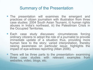 Summary of the Presentation
 The presentation will examines the emergent and
  practices of citizen journalism with illustration from three
  case studies: 2004 South Asian Tsunami, ii) human rights
  abuses in India’s northeast, iii) the Palestinian Crisis in
  the Occupied Territories.
 Each case study discusses: circumstances forcing
  ordinary citizens to adopt the role of a journalist to provide
  immediate update of a situation thus, providing more
  human face to the story; varied interpretation, thereby
  raising awareness on particular issue; highlights the
  impact of eye-witness reporting (Allan 2006).
 There will be three parts to the presentation- examining
  three case studies with          relevant   examples     from
  websites, video, blogs, etc.
 
