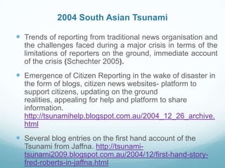 2004 South Asian Tsunami

 Trends of reporting from traditional news organisation and
  the challenges faced during a major crisis in terms of the
  limitations of reporters on the ground, immediate account
  of the crisis (Schechter 2005).
 Emergence of Citizen Reporting in the wake of disaster in
  the form of blogs, citizen news websites- platform to
  support citizens, updating on the ground
  realities, appealing for help and platform to share
  information.
  http://tsunamihelp.blogspot.com.au/2004_12_26_archive.
  html
 Several blog entries on the first hand account of the
  Tsunami from Jaffna. http://tsunami-
  tsunami2009.blogspot.com.au/2004/12/first-hand-story-
  fred-roberts-in-jaffna.html
 
