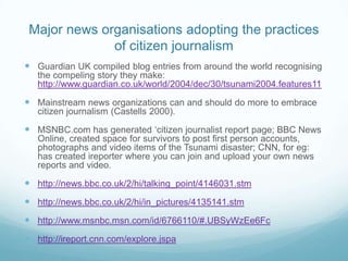 Major news organisations adopting the practices
              of citizen journalism
 Guardian UK compiled blog entries from around the world recognising
   the compeling story they make:
   http://www.guardian.co.uk/world/2004/dec/30/tsunami2004.features11

 Mainstream news organizations can and should do more to embrace
   citizen journalism (Castells 2000).

 MSNBC.com has generated ‘citizen journalist report page; BBC News
   Online, created space for survivors to post first person accounts,
   photographs and video items of the Tsunami disaster; CNN, for eg:
   has created ireporter where you can join and upload your own news
   reports and video.

 http://news.bbc.co.uk/2/hi/talking_point/4146031.stm
 http://news.bbc.co.uk/2/hi/in_pictures/4135141.stm
 http://www.msnbc.msn.com/id/6766110/#.UBSyWzEe6Fc
 http://ireport.cnn.com/explore.jspa
 