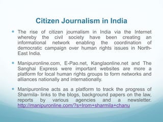 Citizen Journalism in India
 The rise of citizen journalism in India via the Internet
  whereby the civil society have been creating an
  informational network enabling the coordination of
  democratic campaign over human rights issues in North-
  East India.
 Manipuronline.com, E-Pao.net, Kanglaonline.net and The
  Sanghai Express were important websites are more a
  platform for local human rights groups to form networks and
  alliances nationally and internationally.
 Manipuronline acts as a platform to track the progress of
  Sharmila- links to the blogs, background papers on the law,
  reports by various agencies and a newsletter.
  http://manipuronline.com/?s=Irom+sharmila+chanu
 