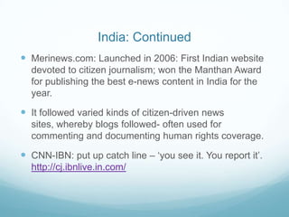 India: Continued
 Merinews.com: Launched in 2006: First Indian website
  devoted to citizen journalism; won the Manthan Award
  for publishing the best e-news content in India for the
  year.

 It followed varied kinds of citizen-driven news
  sites, whereby blogs followed- often used for
  commenting and documenting human rights coverage.

 CNN-IBN: put up catch line – ‘you see it. You report it’.
  http://cj.ibnlive.in.com/
 