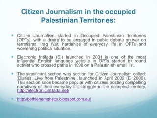 Citizen Journalism in the occupied
           Palestinian Territories:

 Citizen Journalism started in Occupied Palestinian Territories
   (OPTs), with a desire to be engaged in public debate on war on
   terrorisms, Iraq War, hardships of everyday life in OPTs and
   worsening political situation.
 Electronic Intifada (EI) launched in 2001 is one of the most
   influential English language website in OPTs started by round
   activist who crossed paths in 1998 on a Palestinian email list.
 The significant section was section for Citizen Journalism called:
   ‘Diaries: Live from Palestnine’, launched in April 2002 (EI 2000).
   This section soon became popular with citizens posting compelling
   narratives of their everyday life struggle in the occupied territory.
   http://electronicintifada.net/
 http://bethlehemghetto.blogspot.com.au/
 