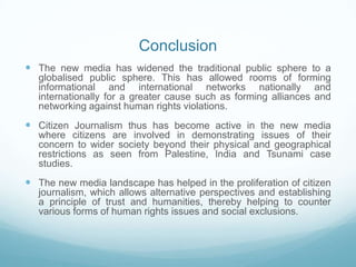 Conclusion
 The new media has widened the traditional public sphere to a
   globalised public sphere. This has allowed rooms of forming
   informational and international networks nationally and
   internationally for a greater cause such as forming alliances and
   networking against human rights violations.
 Citizen Journalism thus has become active in the new media
   where citizens are involved in demonstrating issues of their
   concern to wider society beyond their physical and geographical
   restrictions as seen from Palestine, India and Tsunami case
   studies.
 The new media landscape has helped in the proliferation of citizen
   journalism, which allows alternative perspectives and establishing
   a principle of trust and humanities, thereby helping to counter
   various forms of human rights issues and social exclusions.
 