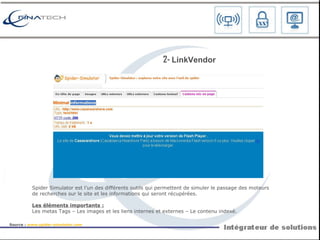 S pider Simulator est l’un des différents outils qui permettent de simuler le passage des moteurs de recherches sur le site et les informations qui seront récupérées. Les éléments importants : Les metas Tags – Les images et les liens internes et externes – Le contenu indexé. 2-  L inkVendor Source :  www.spider-simulator.com   