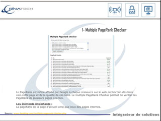Le PageRank est indice affecté par Google à chaque ressource sur le web en fonction des liens vers cette page et de la qualité de ces liens. Le multiple PageRank Checker permet de verifier les PageRank de plusieurs pages à la fois. Les éléments importants : La pageRank de la page d’accueil ainsi que ceux des pages internes. 1-  Multiple PageRank Checker Source :  www.4weblog.com/multiple-pagerank-checker.php   