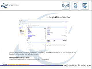 Google Webmaster Tools est un service Google qui permet de vérifier si un site est indexé par Google et d'optimiser son référencement. Les éléments importants : L’évolution des positions – liens non valides – SiteMap - … 1-  Google Webmasters Tool Source :  www.google.com/webmasters/tools   
