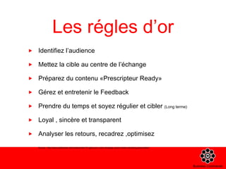 Les régles d’or Identifiez l’audience Mettez la cible au centre de l’échange Préparez du contenu «Prescripteur Ready» Gérez et entretenir le Feedback Prendre du temps et soyez régulier et cibler  (Long terme)  Loyal , sincère et transparent Analyser les retours, recadrez ,optimisez Source : http://www.slideshare.net/mediaventilo/10-rgles-pour-votre-strategie-social-media-marketing-presentation 