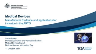 Manufacturer Evidence and applications for
inclusion in the ARTG
Medical Devices
Susan Barker
Devices Application and Verification Section
Medical Devices Branch
Devices Sponsor Information Day
11 October 2017
 