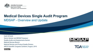 Medical Devices Single Audit Program
MDSAP - Overview and Update
Keith M Smith
Senior Adviser and MDSAP Assessor
Quality Audits and Assessments Section
Medical Devices Branch
Medical Devices and Product Quality Division
ARCS Scientific Congress Canberra, August, 2016
 