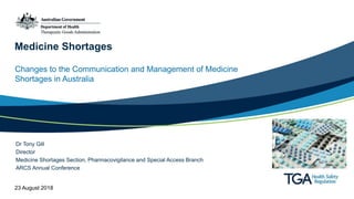 Medicine Shortages
Changes to the Communication and Management of Medicine
Shortages in Australia
Dr Tony Gill
Director
Medicine Shortages Section, Pharmacovigilance and Special Access Branch
ARCS Annual Conference
23 August 2018
 