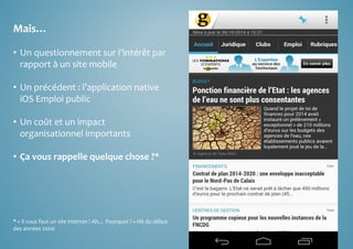 Mais… 
• Un questionnement sur l’intérêt par 
rapport à un site mobile 
• Un précédent : l’application native 
iOS Emploi public 
• Un coût et un impact 
organisationnel importants 
• Ça vous rappelle quelque chose ?* 
* « Il vous faut un site internet ! Ah… Pourquoi ? » Hit du début 
des années 2000 
 