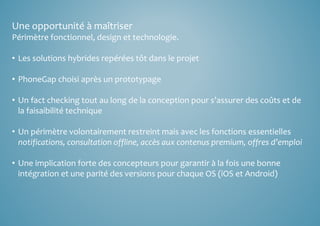 Une opportunité à maîtriser 
Périmètre fonctionnel, design et technologie. 
• Les solutions hybrides repérées tôt dans le projet 
• PhoneGap choisi après un prototypage 
• Un fact checking tout au long de la conception pour s’assurer des coûts et de 
la faisaibilité technique 
• Un périmètre volontairement restreint mais avec les fonctions essentielles 
notifications, consultation offline, accès aux contenus premium, offres d’emploi 
• Une implication forte des concepteurs pour garantir à la fois une bonne 
intégration et une parité des versions pour chaque OS (iOS et Android) 
 