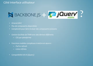 Côté interface utilisateur 
+ ? 
• Orienté MVC 
• Peu de composants disponibles 
• Complexité pour faire évoluer des composants existants 
• Gestion facilitée de l’IHM avec des devices différents 
– CSS par plateforme 
• Fonctions mobiles complexes à mettre en oeuvre : 
– Pull to refresh 
– Listes infinies 
• Compatibilité iOS 8 (jQuery) 
 