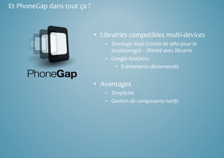 • Librairies compatibles multi‐devices 
– Stockage local (Limite de 5Mo pour le 
localstorage) – illimité avec librairie 
– Google Analytics 
• Évènements déconnectés 
• Avantages 
– Simplicité 
– Gestion de composants natifs 
Et PhoneGap dans tout ça ? 
 