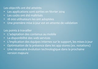 Les objectifs ont été atteints 
• Les applications sont sorties en février 2014 
• Les coûts ont été maîtrisés 
• 18 000 utilisateurs les ont adoptées 
• Une première mise à jour est en attente de validation 
Les points à travailler 
• L’adaptation des contenus au mobile 
• La disponibilité des web services 
• L’implication des équipes internes sur le support, les mises à jour 
• Optimisation de la présence dans les app stores (ex. notations) 
• Une nécessaire évolution technologique dans la prochaine 
version majeure 
 