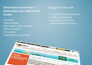 Information et services à 
destinations des collectivités 
locales 
Actualité 
Veille juridique 
Information métier payante 
Offres d’emploi 
Formations 
Préparation aux concours 
Magazine / Site web 
• 1,7 million de professionnels 
• 1 million visites/mois 
• Dans le top 5 des sites 
professionnels en France 
 