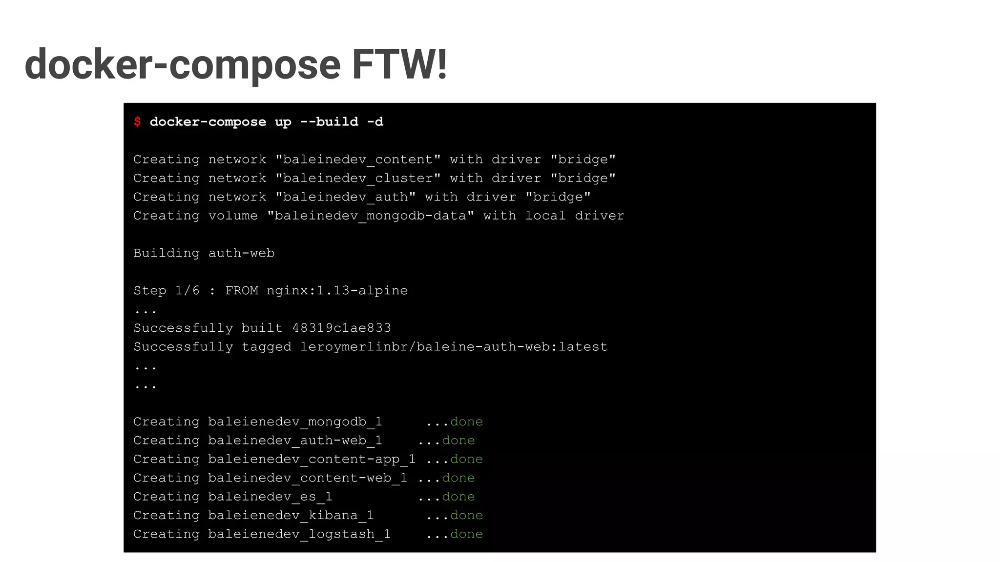 docker-compose FTW!
$ docker-compose up --build -d
Creating network "baleinedev_content" with driver "bridge"
Creating network "baleinedev_cluster" with driver "bridge"
Creating network "baleinedev_auth" with driver "bridge"
Creating volume "baleinedev_mongodb-data" with local driver
Building auth-web
Step 1/6 : FROM nginx:1.13-alpine
...
Successfully built 48319c1ae833
Successfully tagged leroymerlinbr/baleine-auth-web:latest
...
...
Creating baleienedev_mongodb_1 ...done
Creating baleinedev_auth-web_1 ...done
Creating baleienedev_content-app_1 ...done
Creating baleinedev_content-web_1 ...done
Creating baleinedev_es_1 ...done
Creating baleienedev_kibana_1 ...done
Creating baleienedev_logstash_1 ...done
 