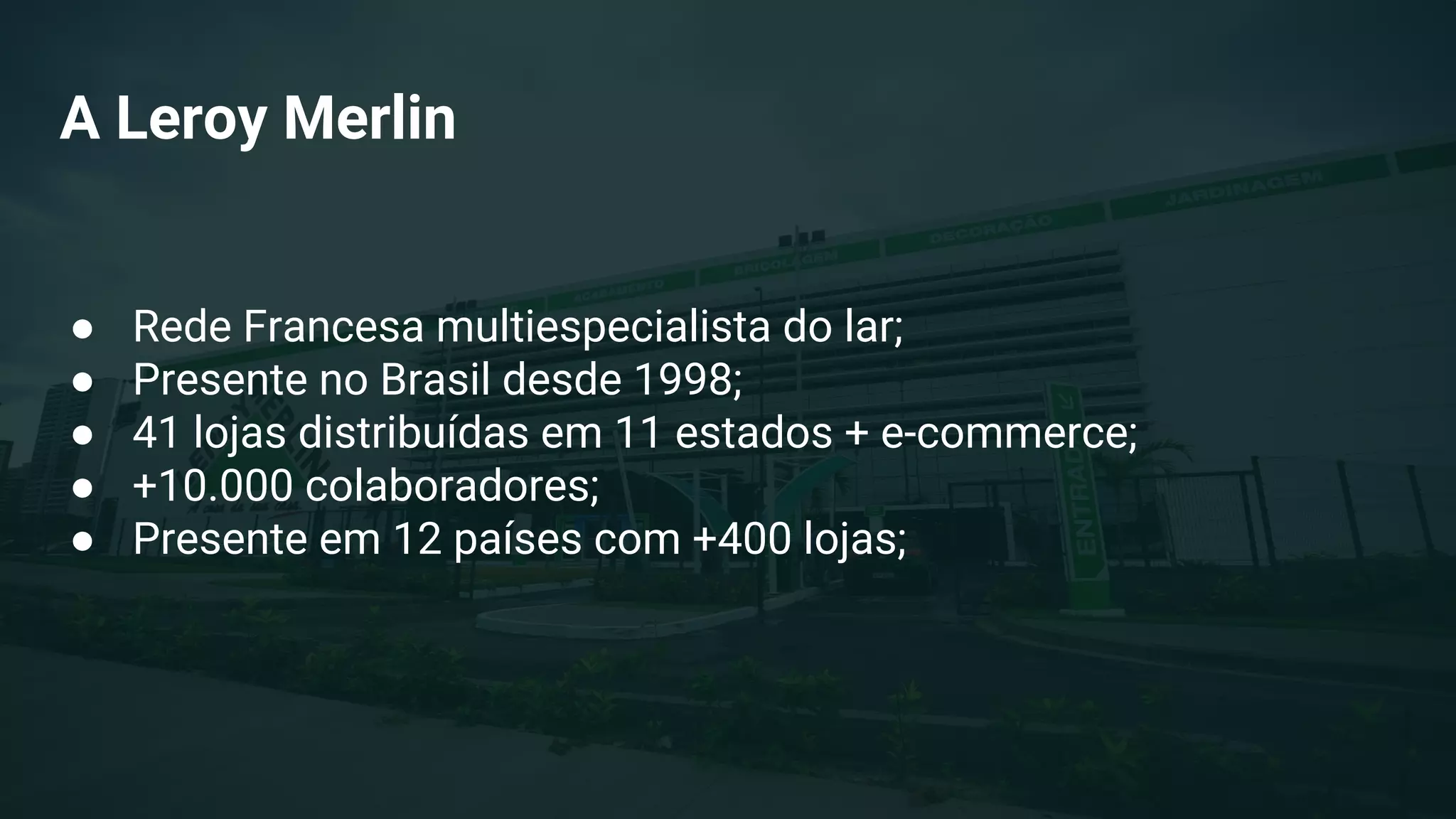 A Leroy Merlin
● Rede Francesa multiespecialista do lar;
● Presente no Brasil desde 1998;
● 41 lojas distribuídas em 11 estados + e-commerce;
● +10.000 colaboradores;
● Presente em 12 países com +400 lojas;
 