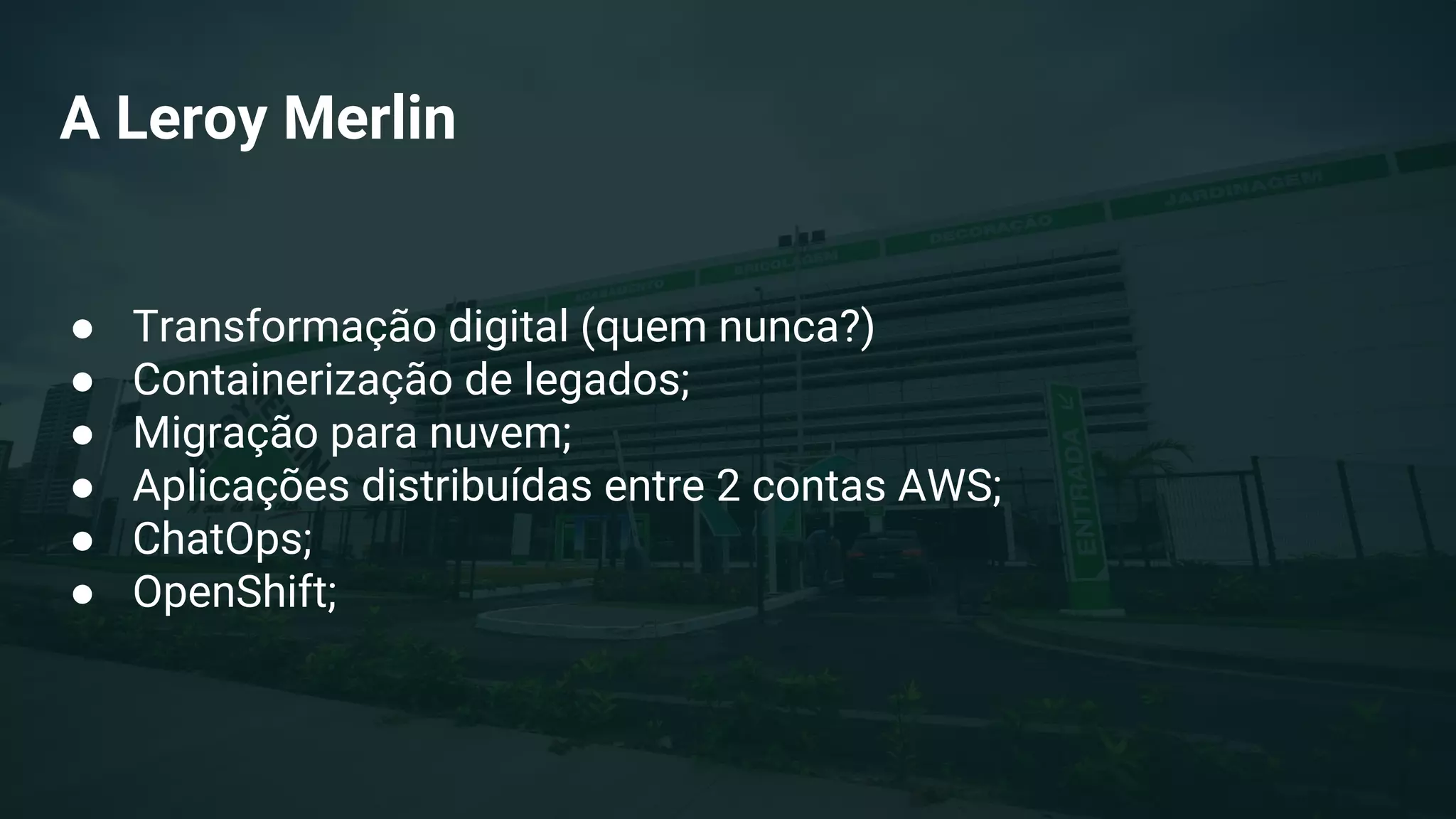 A Leroy Merlin
● Transformação digital (quem nunca?)
● Containerização de legados;
● Migração para nuvem;
● Aplicações distribuídas entre 2 contas AWS;
● ChatOps;
● OpenShift;
 