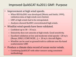 Improved QuikSCAT Ku2011 GMF: Purpose<br />Improvement at high wind speeds.<br />When RSS Ku2001 was developed (Wentz and ...