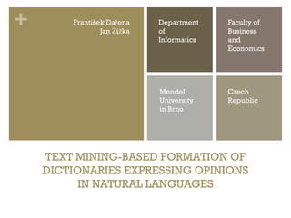 +       František Dařena
                Jan Žižka
                            Department
                            of
                                          Faculty of
                                          Business
                            Informatics   and
                                          Economics




                            Mendel        Czech
                            University    Republic
                            in Brno




    TEXT MINING-BASED FORMATION OF
    DICTIONARIES EXPRESSING OPINIONS
          IN NATURAL LANGUAGES
 