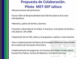 Propuesta de Colaboración. Piloto  MET-SEP Jalisco Reconocimiento de pertinencia. Curso Taller de Responsabilidad Social 50 Secundarias de la zona metropolitana Maestros, padres de familia y alumnos. Creación y desarrollo de 12 clubes: 4 maestros, 4 de padres de familia y 4 de jóvenes. Año 2008. Impartición de los TGA, Jalisco y la propuesta a replicar a nivel nacional. Uso e implementación del Banco de Estrategias Didácticas como auxiliar de la materia de Formación Cívico-Ética. Implementación de programas vía Escuelas de Calidad, Escuela Segura, Escuela Para Padres, Centros de Maestros, Formación Continua 