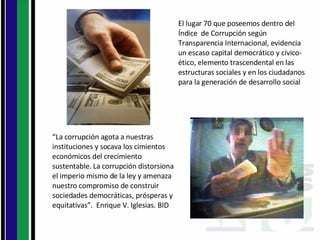 El lugar 70 que poseemos dentro del Índice  de Corrupción según  Transparencia Internacional, evidencia un escaso capital democrático y cívico-ético, elemento trascendental en las estructuras sociales y en los ciudadanos para la generación de desarrollo social “ La corrupción agota a nuestras instituciones y socava los cimientos económicos del crecimiento sustentable. La corrupción distorsiona el imperio mismo de la ley y amenaza nuestro compromiso de construir sociedades democráticas, prósperas y equitativas”.  Enrique V. Iglesias. BID 