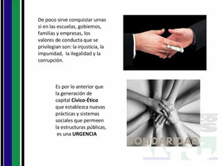 De poco sirve conquistar urnas si en las escuelas, gobiernos, familias y empresas, los valores de conducta que se privilegian son: la injusticia, la impunidad,  la ilegalidad y la corrupción.  Es por lo anterior que la generación de capital  Cívico-Ético  que establezca nuevas prácticas y sistemas  sociales que permeen la estructuras públicas,  es una  URGENCIA 