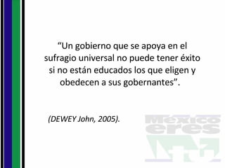 “ Un gobierno que se apoya en el sufragio universal no puede tener éxito si no están educados los que eligen y obedecen a sus gobernantes”.  (DEWEY John, 2005).  