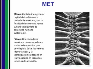 MET Misión:  Contribuir en generar capital cívico-ético en la ciudadanía mexicana, con la finalidad de crear una nueva cultura catalizadora de desarrollo humano sustentable. Visión:  Una ciudadanía mexicana poseedora de una cultura democrática que privilegie la ética, los valores democráticos y la participación ciudadana en su vida diaria en todos sus ámbitos de actuación. 
