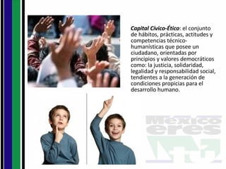 Capital Cívico-Ético : el conjunto de hábitos, prácticas, actitudes y competencias técnico-humanísticas que posee un ciudadano, orientadas por principios y valores democráticos como: la justicia, solidaridad, legalidad y responsabilidad social, tendientes a la generación de condiciones propicias para el desarrollo humano. 