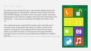 So, why again…
So, being a User experience guy, I also started getting request of
getting applications, dashboards, websites which needs have the
feel of Metro Design, and that’s where my quest started, searched
extensively on the internet to gather more and more information and
references… how other are working with Metro UI or Metro Like
UI…

And I gathered quite a hand full of visuals, which will help me in
enormous way to generate new ideas. And after couple of my
projects, I thought of accumulating all the references so that in
future I can refer the same. In this process this documentation
emerged, and it’s more of a visual references of Metro UI or Metro
Like of the screen shots are taken from Internet and it includes couple of my project
most UI.
 