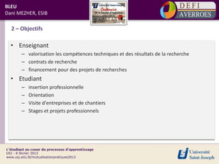 BLEU
Dani MEZHER, ESIB

  2 – Objectifs

  • Enseignant
      – valorisation les compétences techniques et des résultats de la recherche
      – contrats de recherche
      – financement pour des projets de recherches
  • Etudiant
      –   insertion professionnelle
      –   Orientation
      –   Visite d'entreprises et de chantiers
      –   Stages et projets professionnels
 