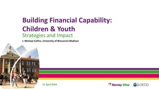 Building Financial Capability:
Children & Youth
Strategies and Impact
J. Michael Collins, University of Wisconsin-Madison
21 April 2016
 