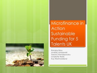 Microfinance in
Action
Sustainable
Funding for 5
Talents UK
Ranajoy Basu
Andrzej Janiszewski
Theano Manolopoulou
Charlotte Watts
Kay Westmoreland
 