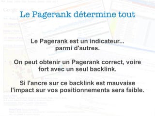 Le Pagerank détermine tout Le Pagerank est un indicateur... parmi d'autres. On peut obtenir un Pagerank correct, voire fort avec un seul backlink. Si l'ancre sur ce backlink est mauvaise l'impact sur vos positionnements sera faible. 