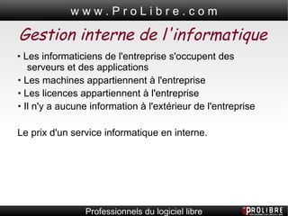 Gestion interne de l'informatique •  Les informaticiens de l'entreprise s'occupent des serveurs et des applications •  Les machines appartiennent à l'entreprise •  Les licences appartiennent à l'entreprise •  Il n'y a aucune information à l'extérieur de l'entreprise   Le prix d'un service informatique en interne.   