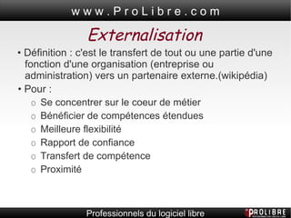Externalisation •  Définition : c'est le transfert de tout ou une partie d'une fonction d'une organisation (entreprise ou administration) vers un partenaire externe.(wikipédia) •  Pour :  O  Se concentrer sur le coeur de métier O  Bénéficier de compétences étendues O  Meilleure flexibilité O  Rapport de confiance O  Transfert de compétence O  Proximité  