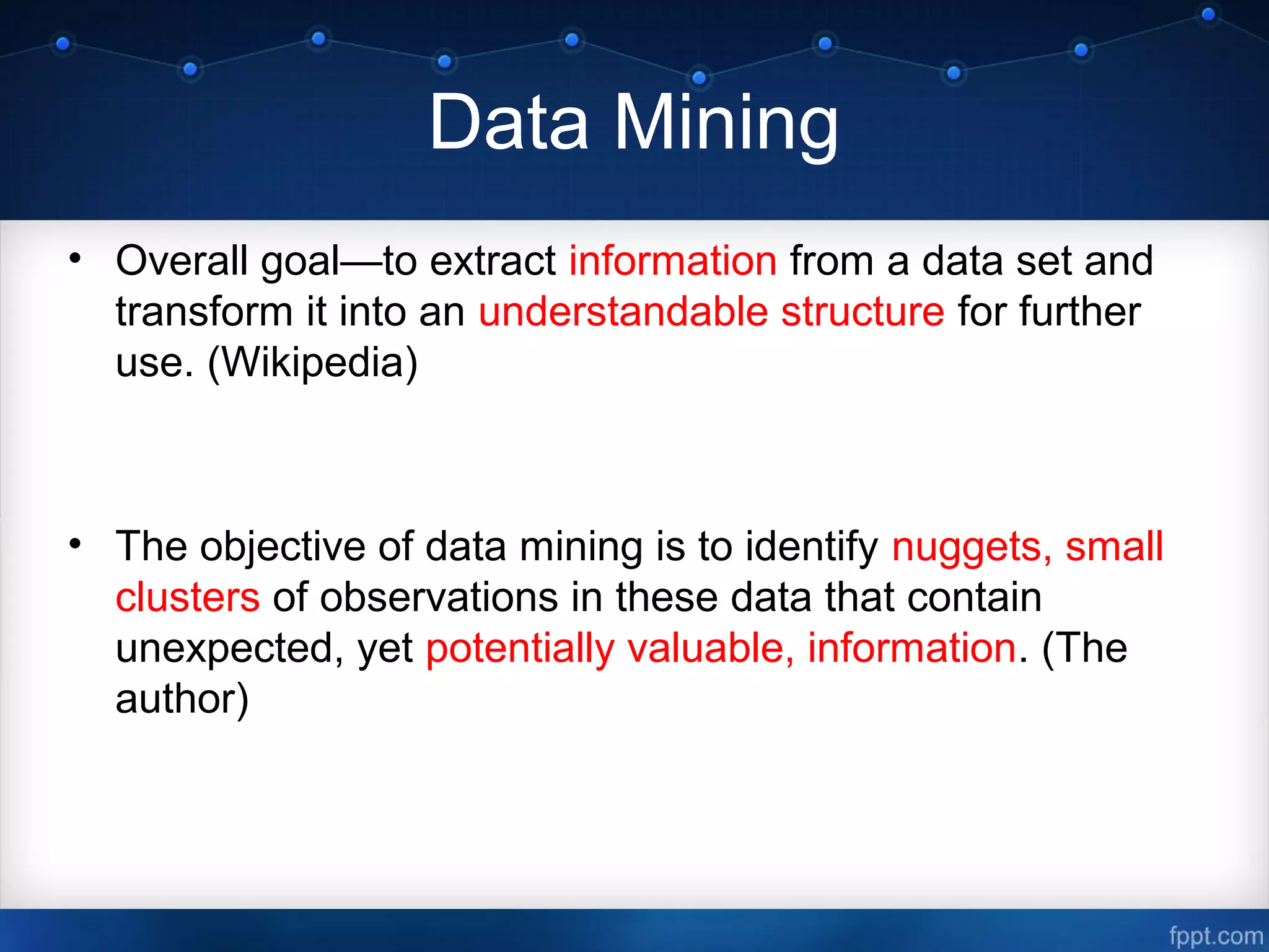Data Mining
• Overall goal—to extract information from a data set and
transform it into an understandable structure for further
use. (Wikipedia)
• The objective of data mining is to identify nuggets, small
clusters of observations in these data that contain
unexpected, yet potentially valuable, information. (The
author)
 