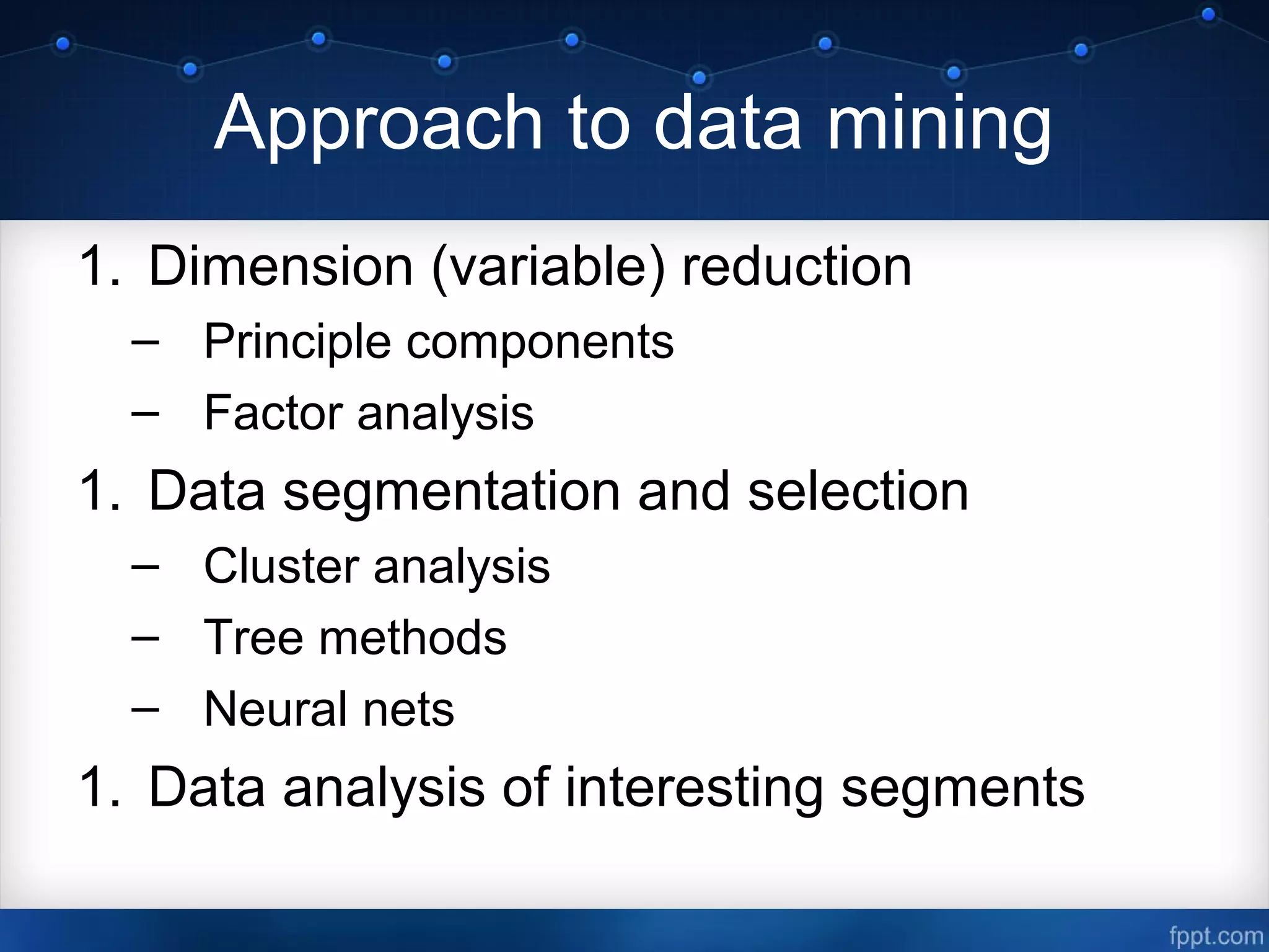 Approach to data mining
1. Dimension (variable) reduction
– Principle components
– Factor analysis
1. Data segmentation and selection
– Cluster analysis
– Tree methods
– Neural nets
1. Data analysis of interesting segments
 