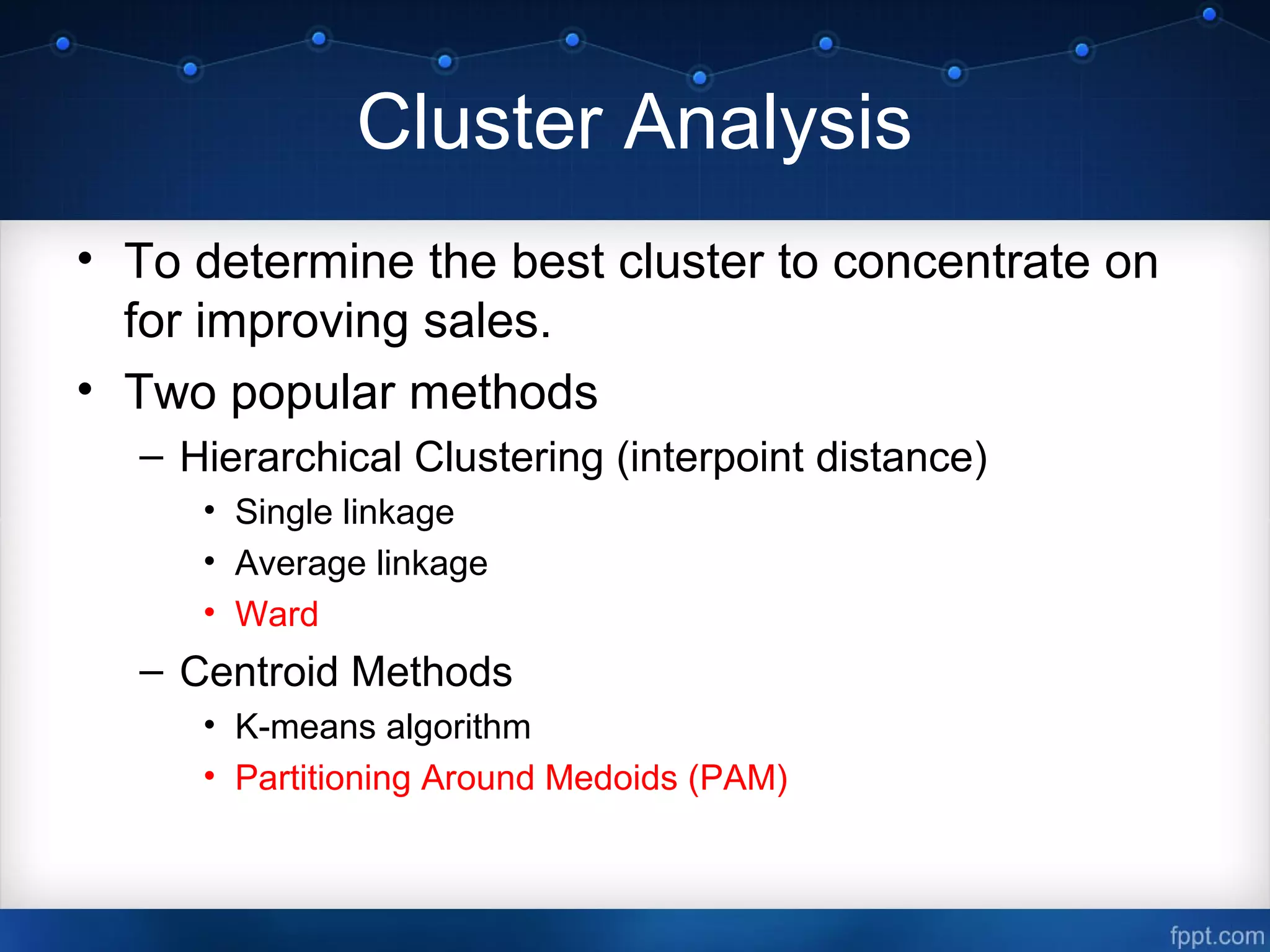 Cluster Analysis
• To determine the best cluster to concentrate on
for improving sales.
• Two popular methods
– Hierarchical Clustering (interpoint distance)
• Single linkage
• Average linkage
• Ward
– Centroid Methods
• K-means algorithm
• Partitioning Around Medoids (PAM)
 